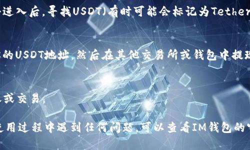 IM钱包（IM Wallet）是一款支持多种数字货币的手机钱包，USDT（Tether）是一种广泛使用的稳定币。如果你想在IM钱包中使用USDT，可以按照以下步骤操作：

1. **下载并安装IM钱包**：
   首先，需要在你的手机应用商店（如App Store或Google Play）中搜索“IM Wallet”并下载应用。

2. **创建或导入钱包**：
   打开IM钱包后，你可以选择创建一个新的钱包或者导入已有的钱包。如果是新用户，按照提示设置一个安全的密码并备份助记词。

3. **查找USDT**：
   在IM钱包的主界面上，你可以看到一个“资产”或“币种”选项。点击进入后，寻找USDT（有时可能会标记为Tether）。如果你未能找到USDT，可能需要在“添加币种”选项中进行搜索。

4. **充币与提币**：
   如果你已经拥有USDT并想要存入IM钱包，可以选择“充币”获取你的USDT地址，然后在其他交易所或钱包中提现到这个地址。要提币，选择要提取的USDT，输入接收地址和金额即可。

5. **交易**：
   IM钱包通常提供交易功能，你可以直接在钱包内进行USDT的转账或交易。

总之，按照以上步骤，你便能在IM钱包中找到和使用USDT。如果你在使用过程中遇到任何问题，可以查看IM钱包的官方帮助文档或联系客服获得支持。